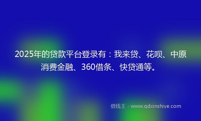 2025年的贷款平台登录有：我来贷、花呗、中原消费金融、360借条、快贷通等。