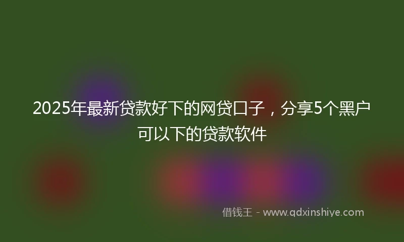 2025年最新贷款好下的网贷口子，分享5个黑户可以下的贷款软件