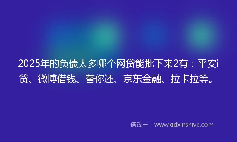 2025年的负债太多哪个网贷能批下来2有：平安i贷、微博借钱、替你还、京东金融、拉卡拉等。