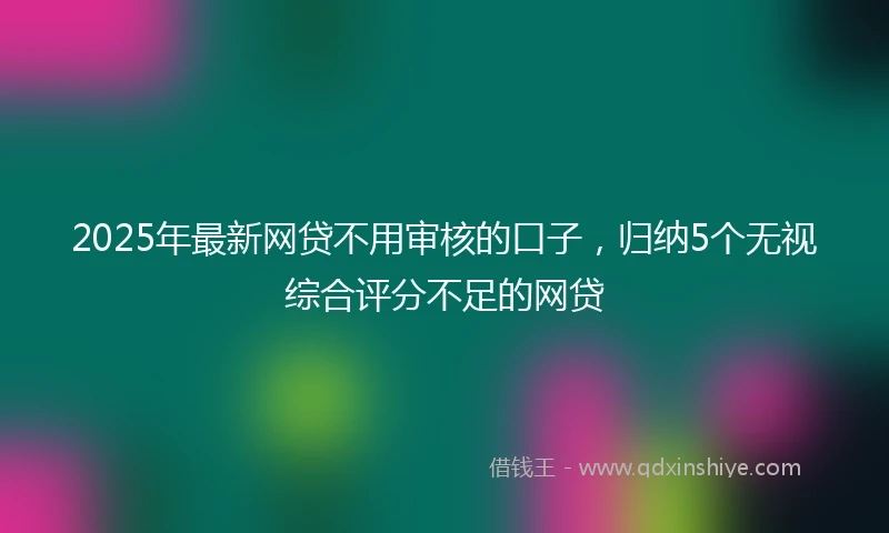2025年最新网贷不用审核的口子，归纳5个无视综合评分不足的网贷