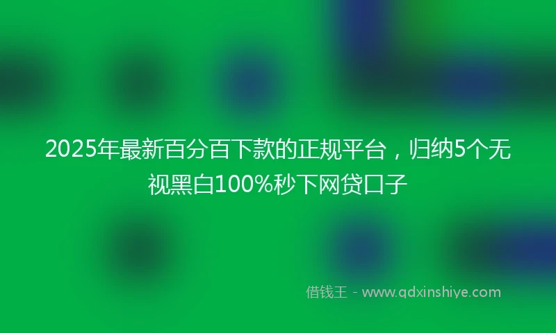 2025年最新百分百下款的正规平台，归纳5个无视黑白100%秒下网贷口子