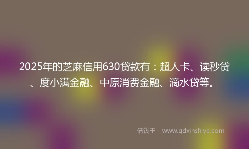 2025年的芝麻信用630贷款有:超人卡、读秒贷、度小满金融、中原消费金融、滴水贷等。