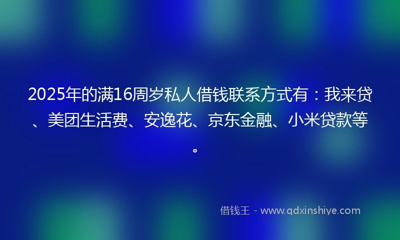 2025年的满16周岁私人借钱联系方式有：我来贷、美团生活费、安逸花、京东金融、小米贷款等。