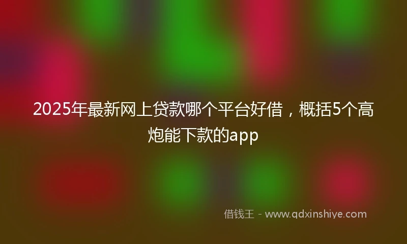 2025年最新网上贷款哪个平台好借，概括5个高炮能下款的app