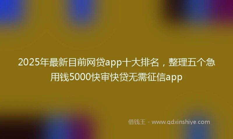 2025年最新目前网贷app十大排名，整理五个急用钱5000快审快贷无需征信app