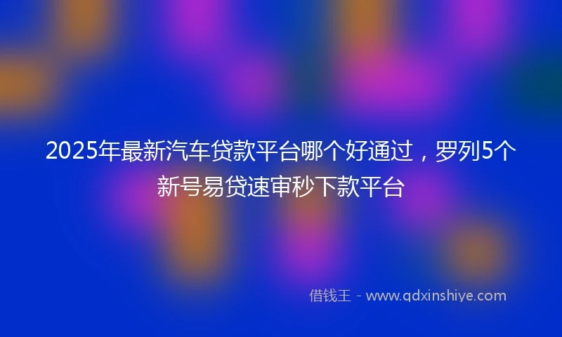 2025年最新汽车贷款平台哪个好通过，罗列5个新号易贷速审秒下款平台