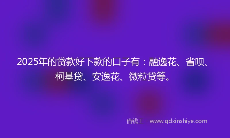 2025年的贷款好下款的口子有：融逸花、省呗、柯基贷、安逸花、微粒贷等。