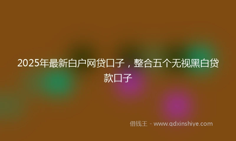 2025年最新白户网贷口子，整合五个无视黑白贷款口子