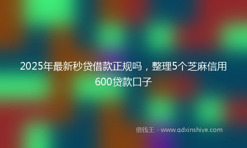 2025年最新秒贷借款正规吗，整理5个芝麻信用600贷款口子