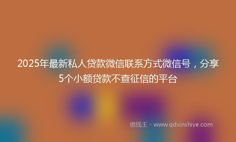 2025年最新私人贷款微信联系方式微信号，分享5个小额贷款不查征信的平台