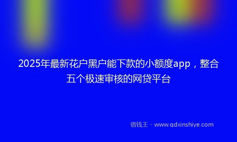2025年最新花户黑户能下款的小额度app，整合五个极速审核的网贷平台