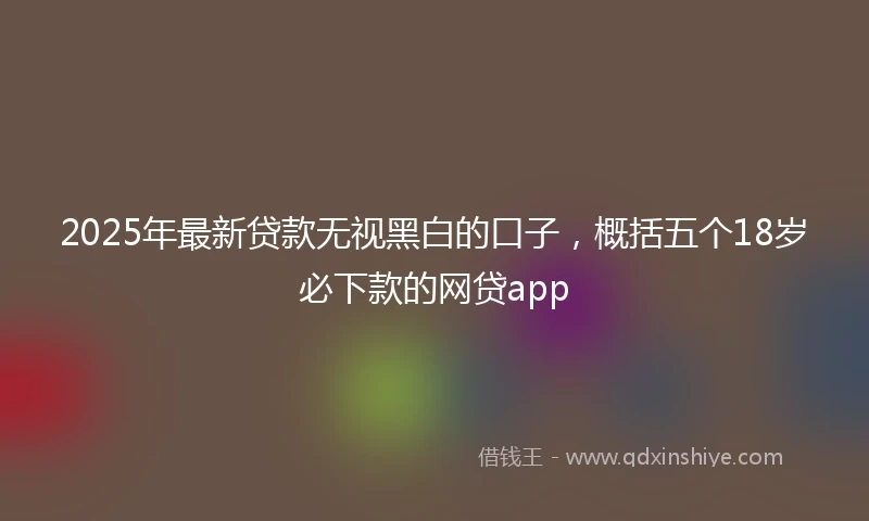 2025年最新贷款无视黑白的口子，概括五个18岁必下款的网贷app