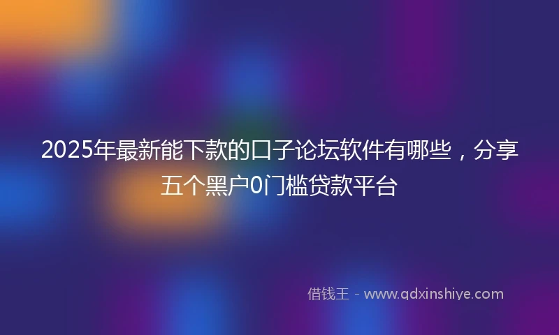 2025年最新能下款的口子论坛软件有哪些，分享五个黑户0门槛贷款平台