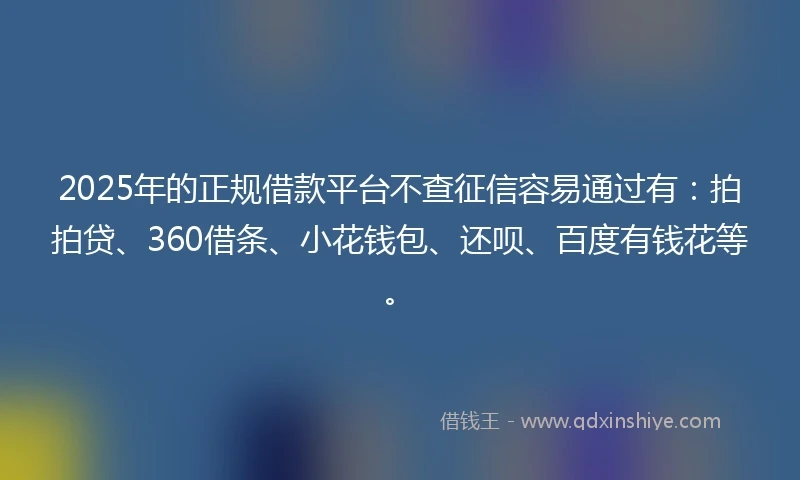 2025年的正规借款平台不查征信容易通过有：拍拍贷、360借条、小花钱包、还呗、百度有钱花等。