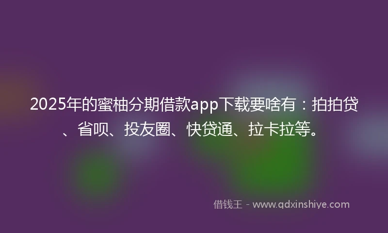 2025年的蜜柚分期借款app下载要啥有：拍拍贷、省呗、投友圈、快贷通、拉卡拉等。