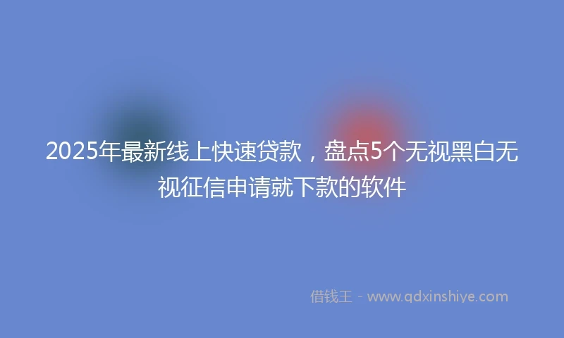 2025年最新线上快速贷款，盘点5个无视黑白无视征信申请就下款的软件