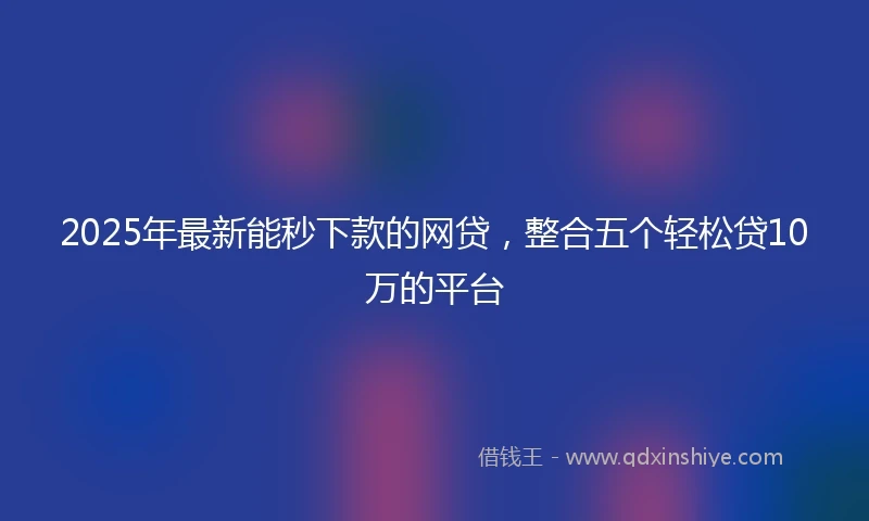 2025年最新能秒下款的网贷，整合五个轻松贷10万的平台