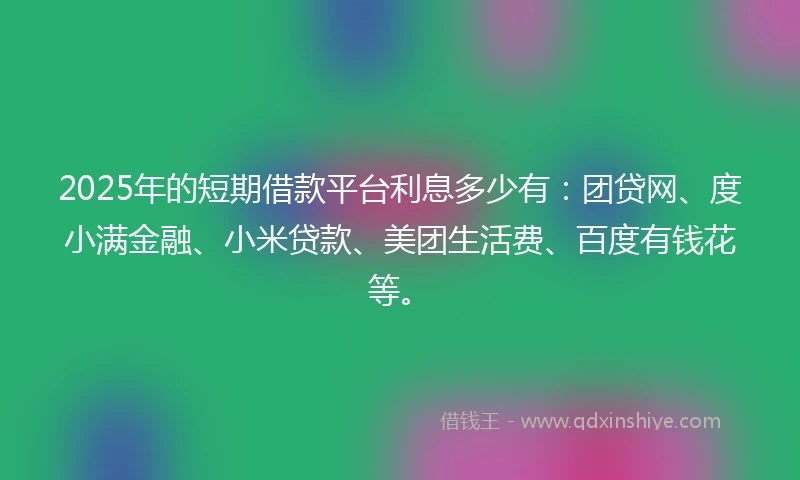 2025年的短期借款平台利息多少有：团贷网、度小满金融、小米贷款、美团生活费、百度有钱花等。