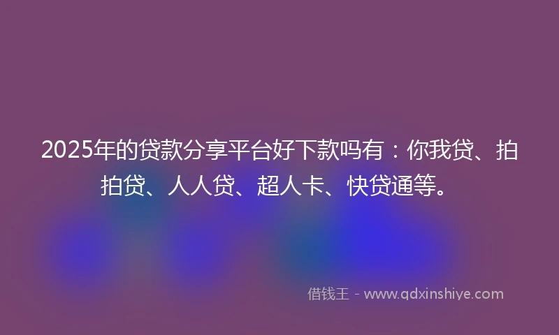 2025年的贷款分享平台好下款吗有：你我贷、拍拍贷、人人贷、超人卡、快贷通等。