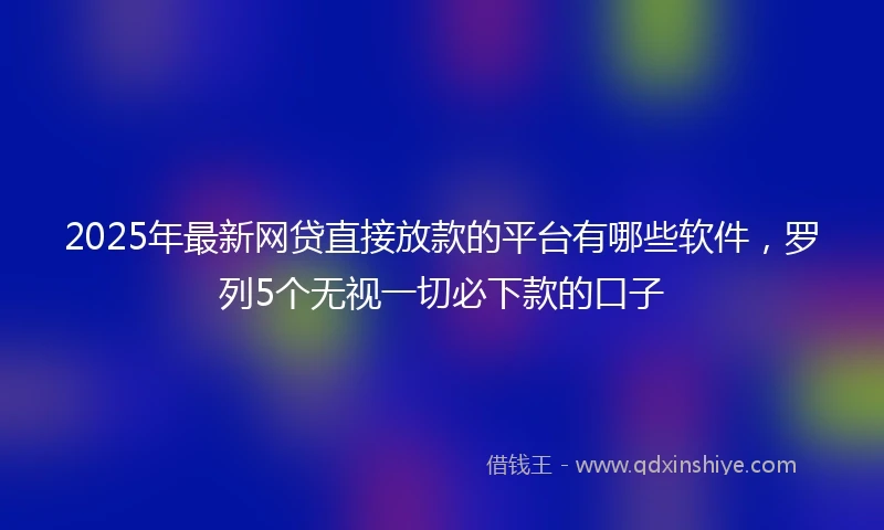 2025年最新网贷直接放款的平台有哪些软件，罗列5个无视一切必下款的口子