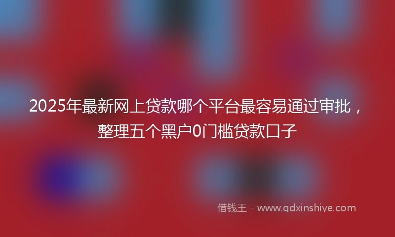 2025年最新网上贷款哪个平台最容易通过审批，整理五个黑户0门槛贷款口子