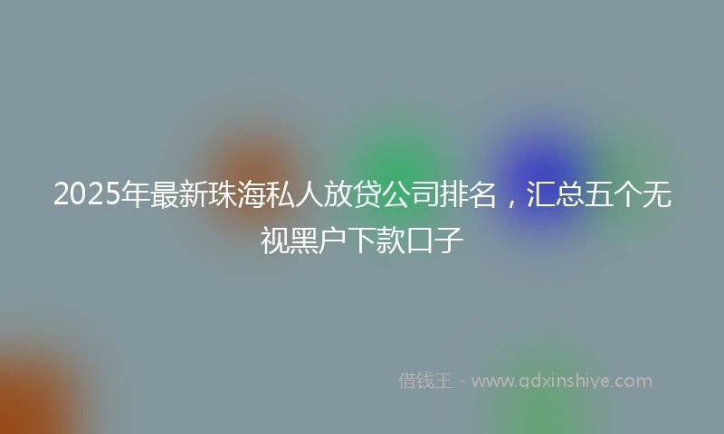 2025年最新珠海私人放贷公司排名，汇总五个无视黑户下款口子