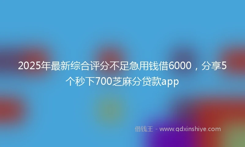 2025年最新综合评分不足急用钱借6000，分享5个秒下700芝麻分贷款app