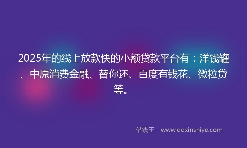 2025年的线上放款快的小额贷款平台有：洋钱罐、中原消费金融、替你还、百度有钱花、微粒贷等。