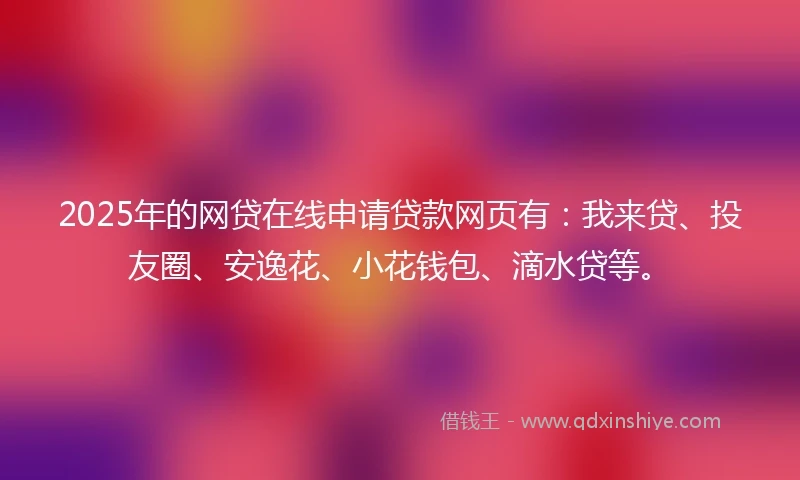 2025年的网贷在线申请贷款网页有：我来贷、投友圈、安逸花、小花钱包、滴水贷等。