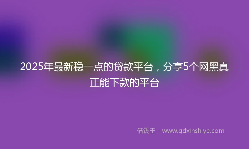 2025年最新稳一点的贷款平台，分享5个网黑真正能下款的平台