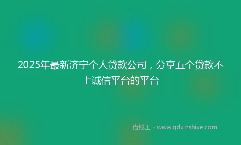2025年最新济宁个人贷款公司，分享五个贷款不上诚信平台的平台
