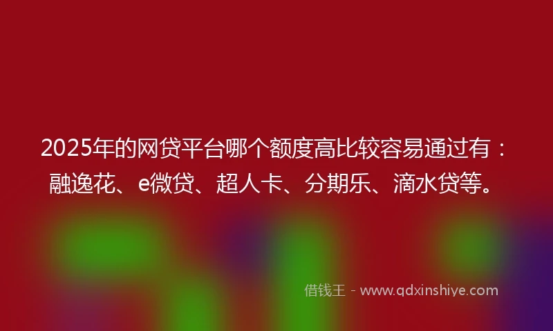 2025年的网贷平台哪个额度高比较容易通过有：融逸花、e微贷、超人卡、分期乐、滴水贷等。