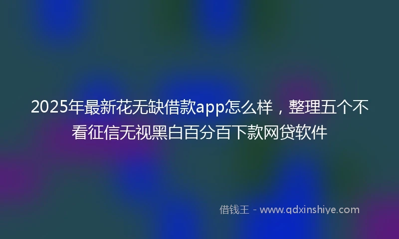 2025年最新花无缺借款app怎么样，整理五个不看征信无视黑白百分百下款网贷软件