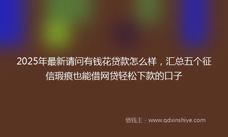 2025年最新请问有钱花贷款怎么样，汇总五个征信瑕疵也能借网贷轻松下款的口子