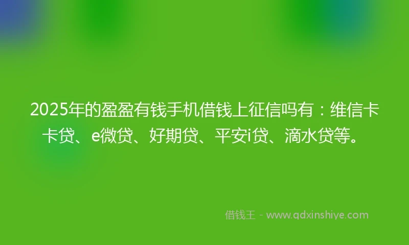 2025年的盈盈有钱手机借钱上征信吗有：维信卡卡贷、e微贷、好期贷、平安i贷、滴水贷等。