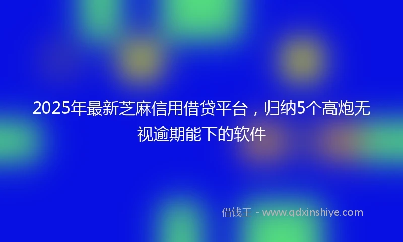 2025年最新芝麻信用借贷平台，归纳5个高炮无视逾期能下的软件