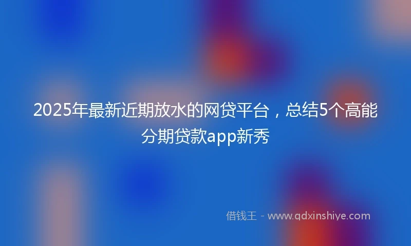 2025年最新近期放水的网贷平台，总结5个高能分期贷款app新秀