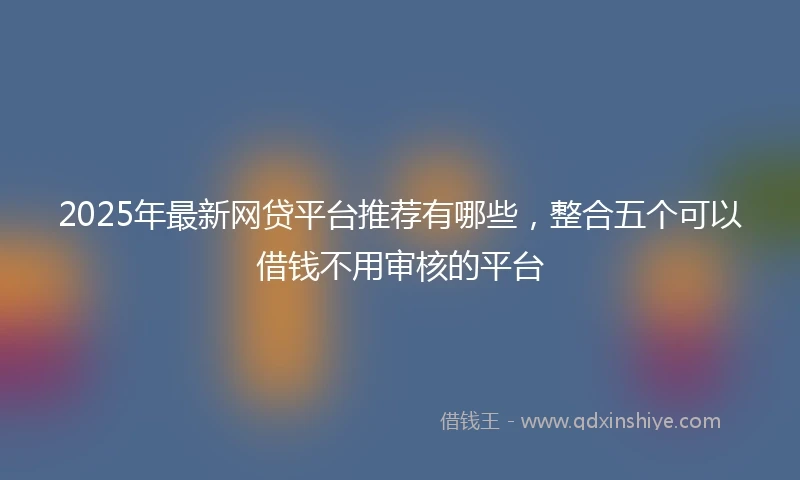 2025年最新网贷平台推荐有哪些，整合五个可以借钱不用审核的平台