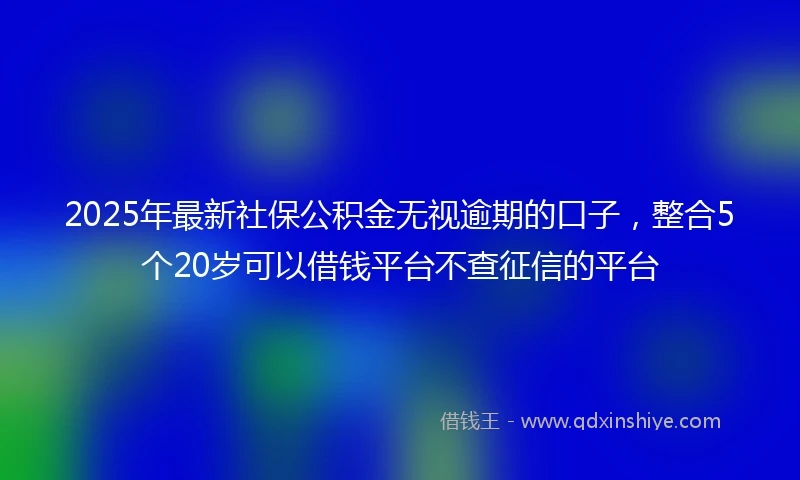 2025年最新社保公积金无视逾期的口子，整合5个20岁可以借钱平台不查征信的平台