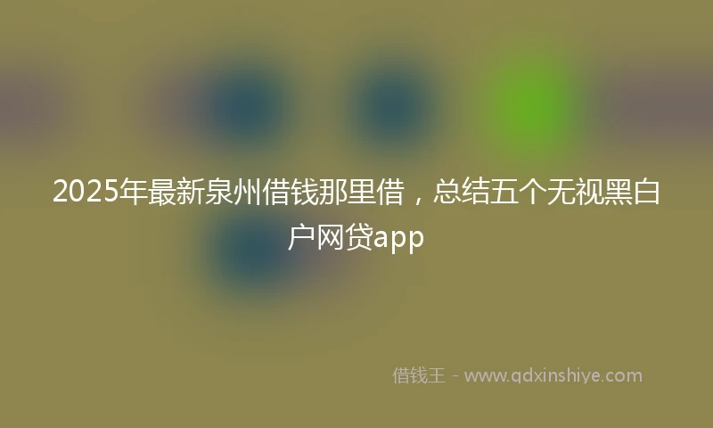 2025年最新泉州借钱那里借，总结五个无视黑白户网贷app