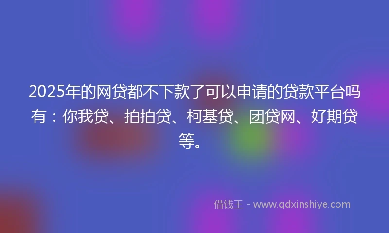 2025年的网贷都不下款了可以申请的贷款平台吗有：你我贷、拍拍贷、柯基贷、团贷网、好期贷等。