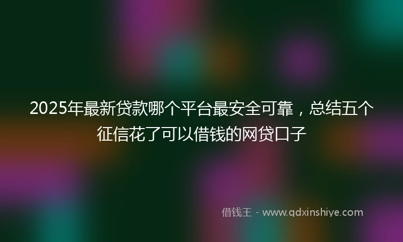 2025年最新贷款哪个平台最安全可靠，总结五个征信花了可以借钱的网贷口子
