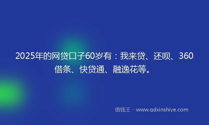 2025年的网贷口子60岁有：我来贷、还呗、360借条、快贷通、融逸花等。