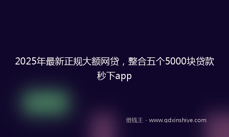 2025年最新正规大额网贷，整合五个5000块贷款秒下app