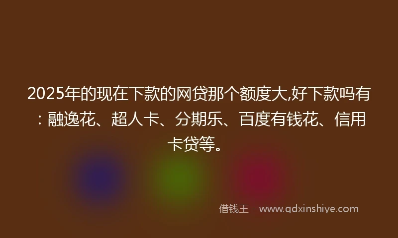 2025年的现在下款的网贷那个额度大,好下款吗有：融逸花、超人卡、分期乐、百度有钱花、信用卡贷等。