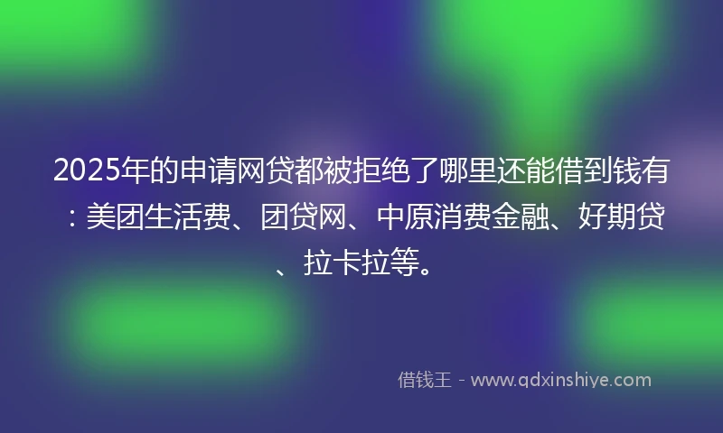 2025年的申请网贷都被拒绝了哪里还能借到钱有：美团生活费、团贷网、中原消费金融、好期贷、拉卡拉等。