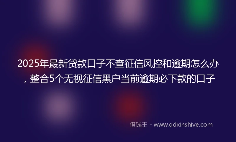 2025年最新贷款口子不查征信风控和逾期怎么办，整合5个无视征信黑户当前逾期必下款的口子