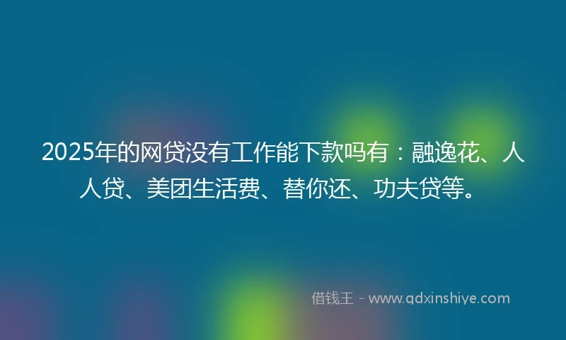 2025年的网贷没有工作能下款吗有：融逸花、人人贷、美团生活费、替你还、功夫贷等。