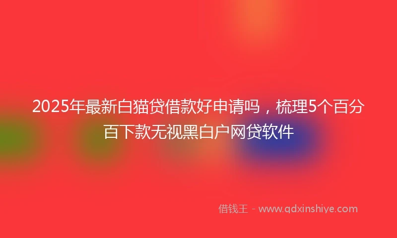 2025年最新白猫贷借款好申请吗，梳理5个百分百下款无视黑白户网贷软件