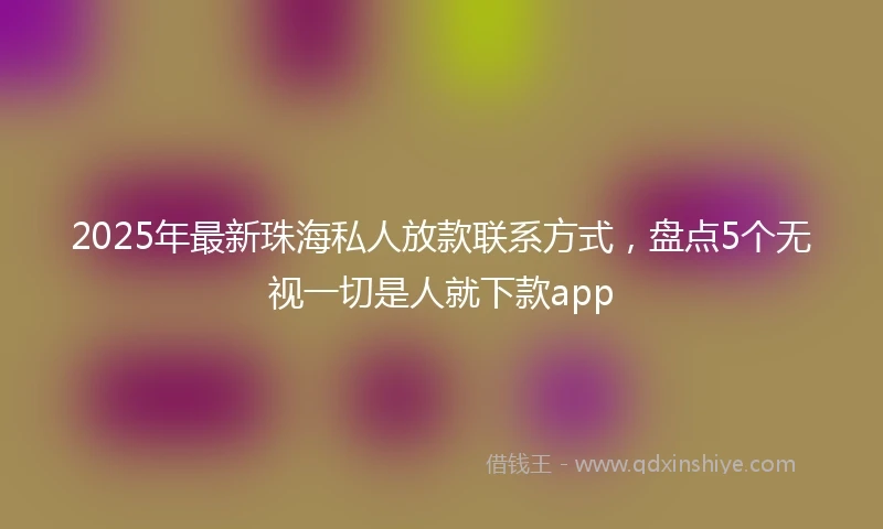 2025年最新珠海私人放款联系方式，盘点5个无视一切是人就下款app